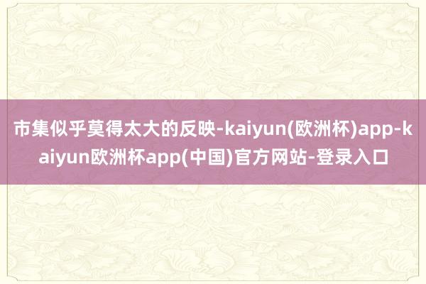 市集似乎莫得太大的反映-kaiyun(欧洲杯)app-kaiyun欧洲杯app(中国)官方网站-登录入口