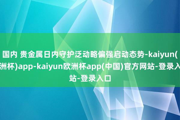 国内 贵金属日内守护泛动略偏强启动态势-kaiyun(欧洲杯)app-kaiyun欧洲杯app(中国)官方网站-登录入口