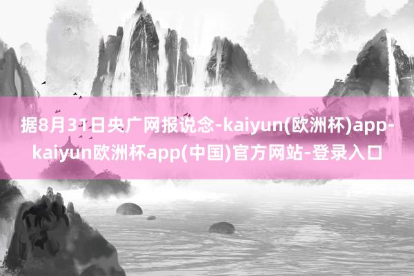 据8月31日央广网报说念-kaiyun(欧洲杯)app-kaiyun欧洲杯app(中国)官方网站-登录入口