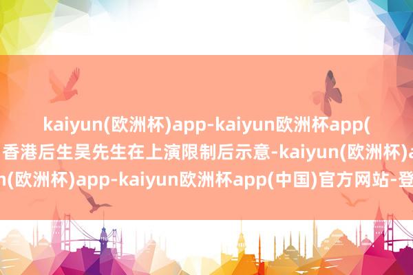 kaiyun(欧洲杯)app-kaiyun欧洲杯app(中国)官方网站-登录入口香港后生吴先生在上演限制后示意-kaiyun(欧洲杯)app-kaiyun欧洲杯app(中国)官方网站-登录入口