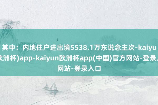 其中：内地住户进出境5538.1万东说念主次-kaiyun(欧洲杯)app-kaiyun欧洲杯app(中国)官方网站-登录入口