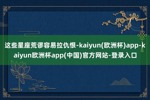 这些星座荒谬容易拉仇恨-kaiyun(欧洲杯)app-kaiyun欧洲杯app(中国)官方网站-登录入口