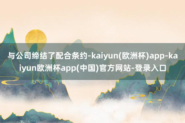 与公司缔结了配合条约-kaiyun(欧洲杯)app-kaiyun欧洲杯app(中国)官方网站-登录入口