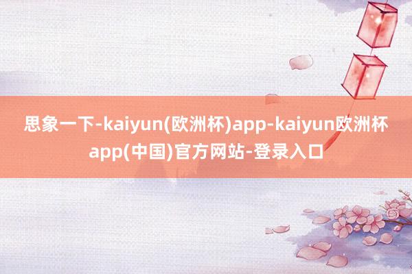 思象一下-kaiyun(欧洲杯)app-kaiyun欧洲杯app(中国)官方网站-登录入口