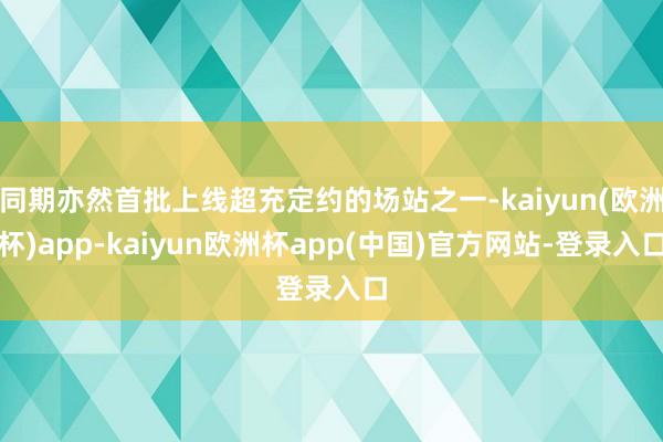 同期亦然首批上线超充定约的场站之一-kaiyun(欧洲杯)app-kaiyun欧洲杯app(中国)官方网站-登录入口