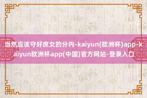 当然应该守好庶女的分内-kaiyun(欧洲杯)app-kaiyun欧洲杯app(中国)官方网站-登录入口