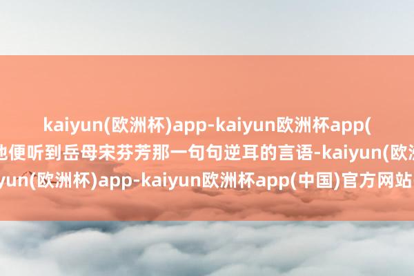 kaiyun(欧洲杯)app-kaiyun欧洲杯app(中国)官方网站-登录入口他便听到岳母宋芬芳那一句句逆耳的言语-kaiyun(欧洲杯)app-kaiyun欧洲杯app(中国)官方网站-登录入口