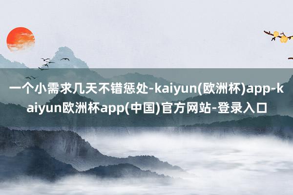 一个小需求几天不错惩处-kaiyun(欧洲杯)app-kaiyun欧洲杯app(中国)官方网站-登录入口