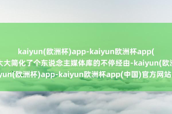 kaiyun(欧洲杯)app-kaiyun欧洲杯app(中国)官方网站-登录入口大大简化了个东说念主媒体库的不停经由-kaiyun(欧洲杯)app-kaiyun欧洲杯app(中国)官方网站-登录入口