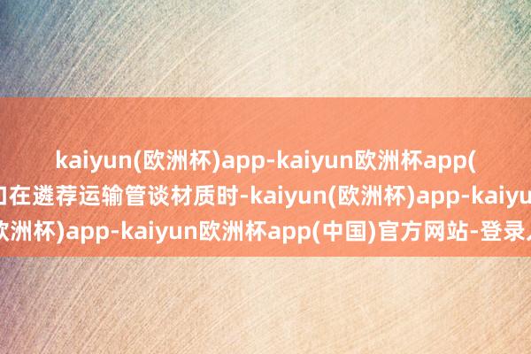 kaiyun(欧洲杯)app-kaiyun欧洲杯app(中国)官方网站-登录入口在遴荐运输管谈材质时-kaiyun(欧洲杯)app-kaiyun欧洲杯app(中国)官方网站-登录入口