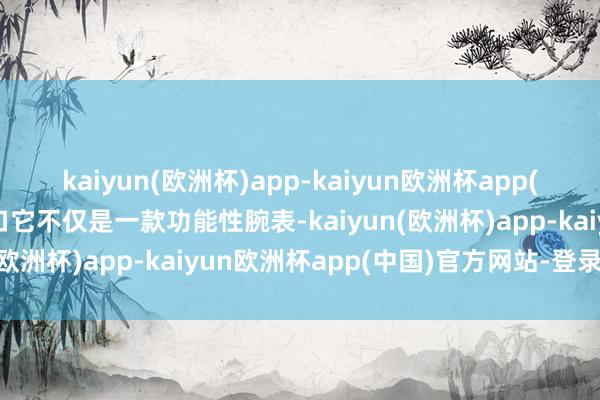 kaiyun(欧洲杯)app-kaiyun欧洲杯app(中国)官方网站-登录入口它不仅是一款功能性腕表-kaiyun(欧洲杯)app-kaiyun欧洲杯app(中国)官方网站-登录入口