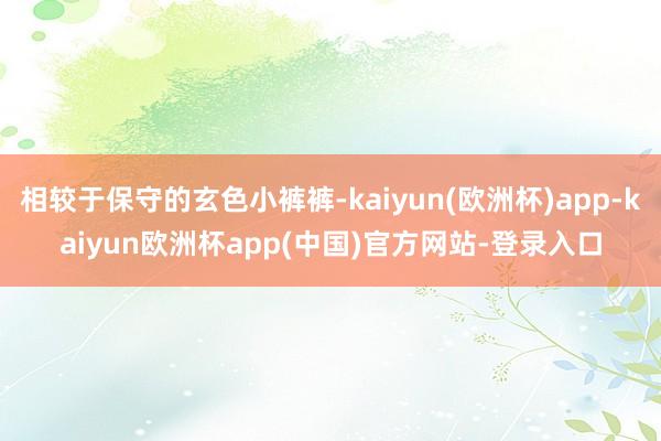 相较于保守的玄色小裤裤-kaiyun(欧洲杯)app-kaiyun欧洲杯app(中国)官方网站-登录入口