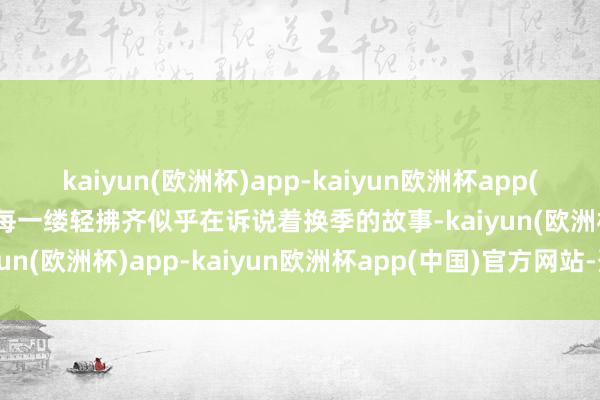 kaiyun(欧洲杯)app-kaiyun欧洲杯app(中国)官方网站-登录入口每一缕轻拂齐似乎在诉说着换季的故事-kaiyun(欧洲杯)app-kaiyun欧洲杯app(中国)官方网站-登录入口