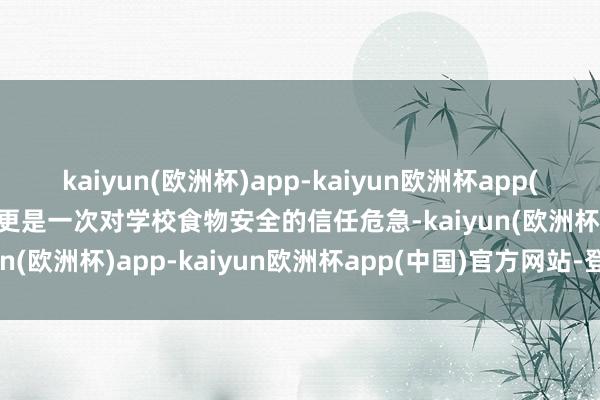 kaiyun(欧洲杯)app-kaiyun欧洲杯app(中国)官方网站-登录入口更是一次对学校食物安全的信任危急-kaiyun(欧洲杯)app-kaiyun欧洲杯app(中国)官方网站-登录入口