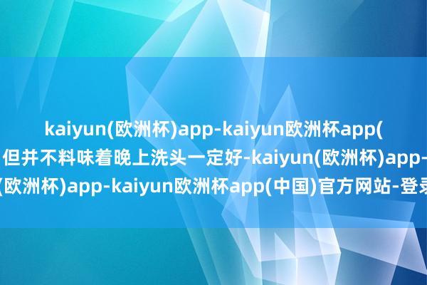 kaiyun(欧洲杯)app-kaiyun欧洲杯app(中国)官方网站-登录入口但并不料味着晚上洗头一定好-kaiyun(欧洲杯)app-kaiyun欧洲杯app(中国)官方网站-登录入口