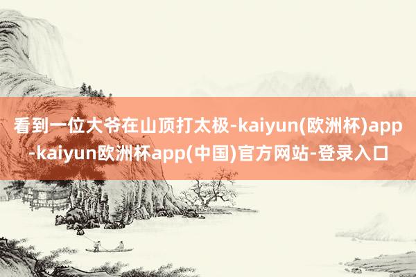 看到一位大爷在山顶打太极-kaiyun(欧洲杯)app-kaiyun欧洲杯app(中国)官方网站-登录入口