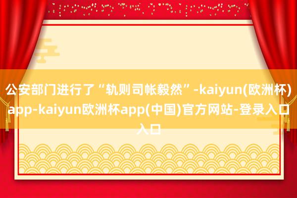 公安部门进行了“轨则司帐毅然”-kaiyun(欧洲杯)app-kaiyun欧洲杯app(中国)官方网站-登录入口