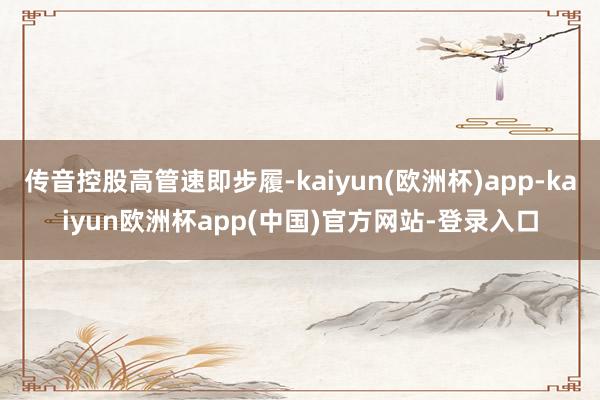 传音控股高管速即步履-kaiyun(欧洲杯)app-kaiyun欧洲杯app(中国)官方网站-登录入口