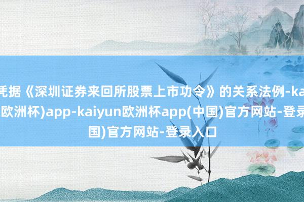 凭据《深圳证券来回所股票上市功令》的关系法例-kaiyun(欧洲杯)app-kaiyun欧洲杯app(中国)官方网站-登录入口