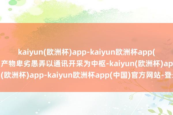 kaiyun(欧洲杯)app-kaiyun欧洲杯app(中国)官方网站-登录入口产物卑劣愚弄以通讯开采为中枢-kaiyun(欧洲杯)app-kaiyun欧洲杯app(中国)官方网站-登录入口