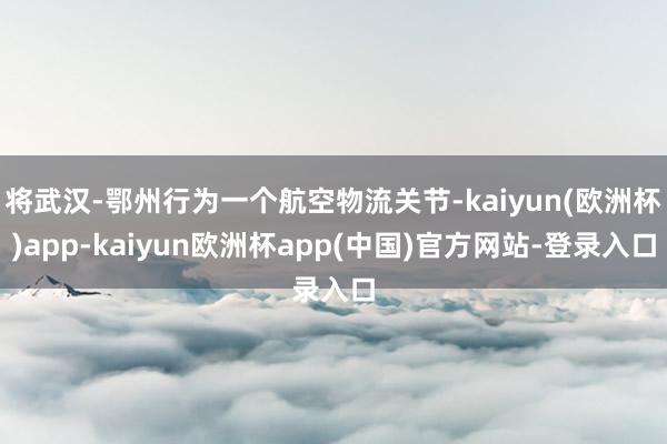 将武汉-鄂州行为一个航空物流关节-kaiyun(欧洲杯)app-kaiyun欧洲杯app(中国)官方网站-登录入口