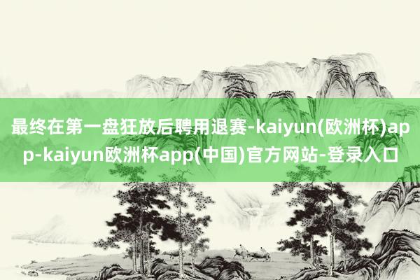 最终在第一盘狂放后聘用退赛-kaiyun(欧洲杯)app-kaiyun欧洲杯app(中国)官方网站-登录入口