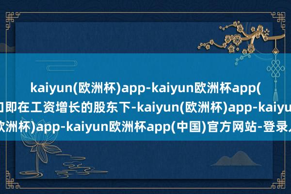 kaiyun(欧洲杯)app-kaiyun欧洲杯app(中国)官方网站-登录入口即在工资增长的股东下-kaiyun(欧洲杯)app-kaiyun欧洲杯app(中国)官方网站-登录入口