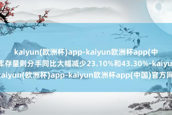 kaiyun(欧洲杯)app-kaiyun欧洲杯app(中国)官方网站-登录入口库存量则分手同比大幅减少23.10%和43.30%-kaiyun(欧洲杯)app-kaiyun欧洲杯app(中国)官方网站-登录入口