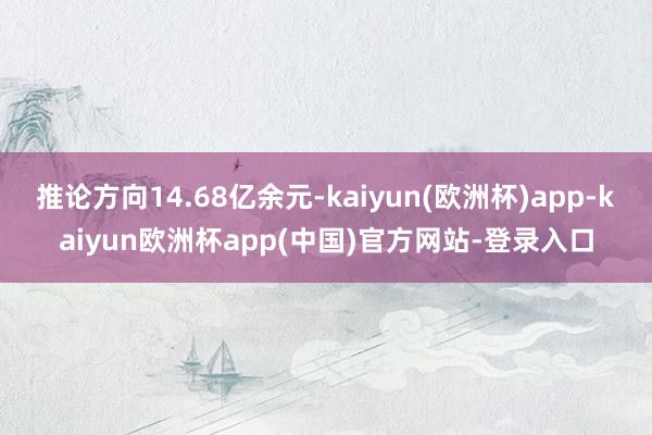 推论方向14.68亿余元-kaiyun(欧洲杯)app-kaiyun欧洲杯app(中国)官方网站-登录入口