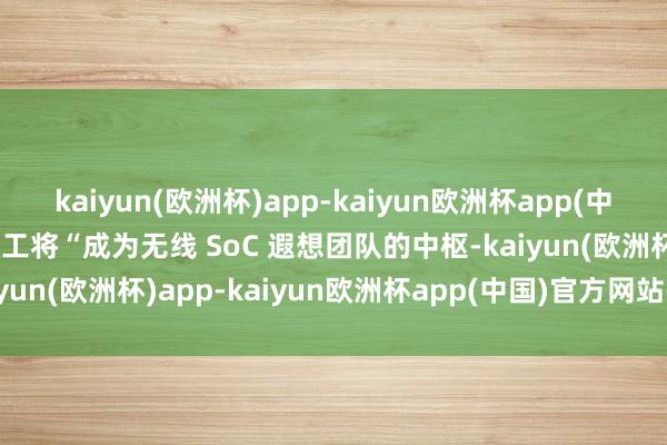 kaiyun(欧洲杯)app-kaiyun欧洲杯app(中国)官方网站-登录入口职工将“成为无线 SoC 遐想团队的中枢-kaiyun(欧洲杯)app-kaiyun欧洲杯app(中国)官方网站-登录入口