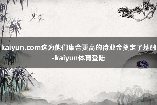 kaiyun.com这为他们集合更高的待业金奠定了基础-ka