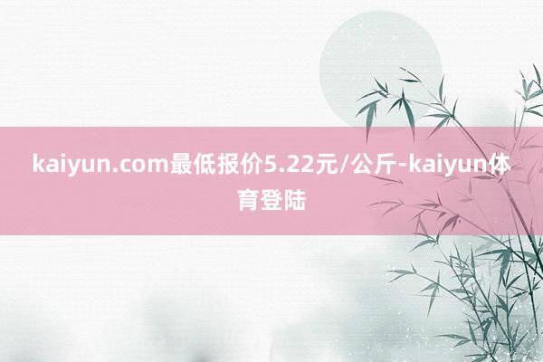 kaiyun.com最低报价5.22元/公斤-kaiyun体育登陆