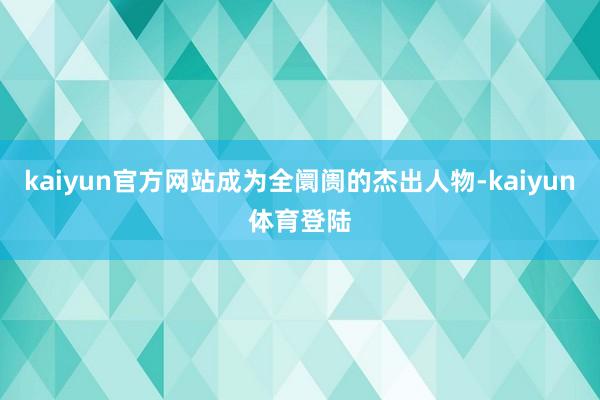 kaiyun官方网站成为全阛阓的杰出人物-kaiyun体育登陆