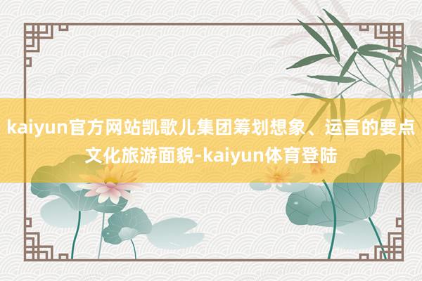 kaiyun官方网站凯歌儿集团筹划想象、运言的要点文化旅游面貌-kaiyun体育登陆