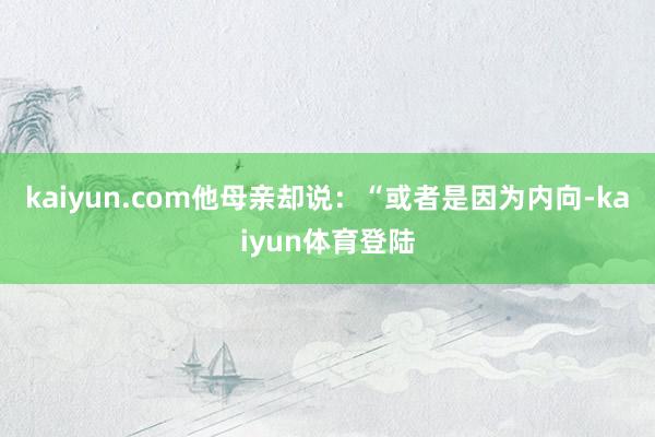 kaiyun.com他母亲却说：“或者是因为内向-kaiyun体育登陆