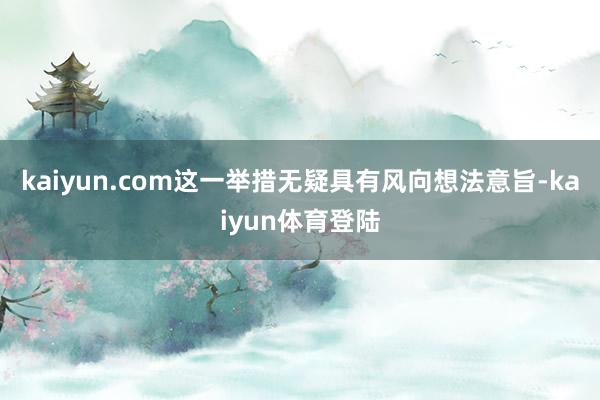 kaiyun.com这一举措无疑具有风向想法意旨-kaiyun体育登陆