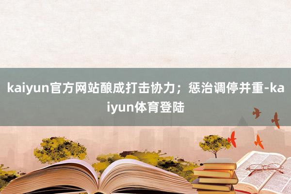 kaiyun官方网站酿成打击协力；惩治调停并重-kaiyun体育登陆