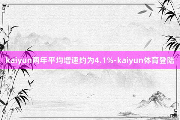 kaiyun两年平均增速约为4.1%-kaiyun体育登陆