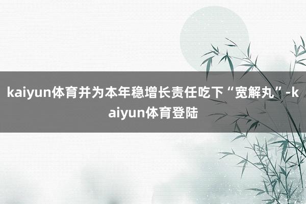 kaiyun体育并为本年稳增长责任吃下“宽解丸”-kaiyun体育登陆