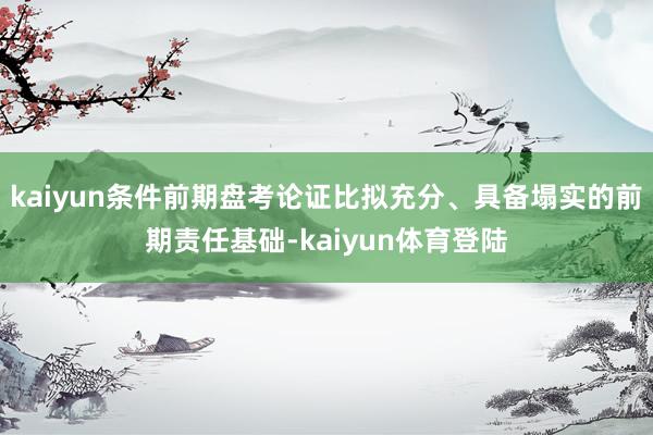 kaiyun条件前期盘考论证比拟充分、具备塌实的前期责任基础-kaiyun体育登陆