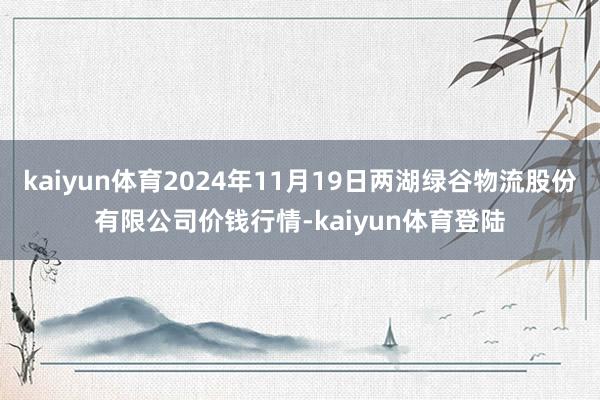 kaiyun体育2024年11月19日两湖绿谷物流股份有限公司价钱行情-kaiyun体育登陆