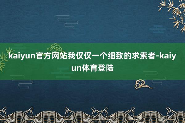 kaiyun官方网站我仅仅一个细致的求索者-kaiyun体育登陆