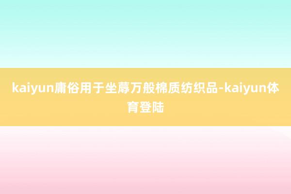 kaiyun庸俗用于坐蓐万般棉质纺织品-kaiyun体育登陆