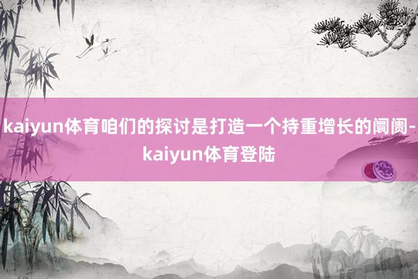 kaiyun体育咱们的探讨是打造一个持重增长的阛阓-kaiyun体育登陆