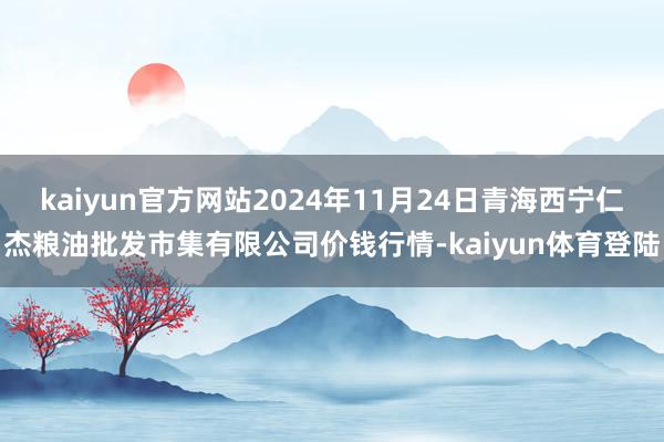 kaiyun官方网站2024年11月24日青海西宁仁杰粮油批发市集有限公司价钱行情-kaiyun体育登陆