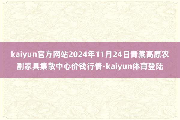 kaiyun官方网站2024年11月24日青藏高原农副家具集散中心价钱行情-kaiyun体育登陆