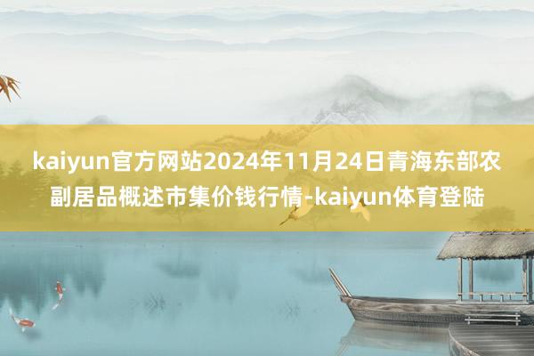 kaiyun官方网站2024年11月24日青海东部农副居品概述市集价钱行情-kaiyun体育登陆