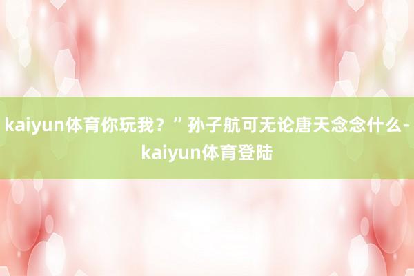 kaiyun体育你玩我？”孙子航可无论唐天念念什么-kaiyun体育登陆