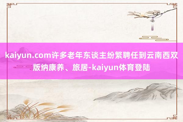 kaiyun.com许多老年东谈主纷繁聘任到云南西双版纳康养、旅居-kaiyun体育登陆