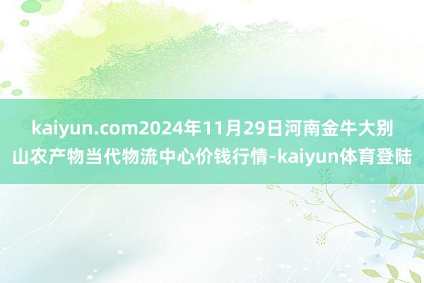 kaiyun.com2024年11月29日河南金牛大别山农产物当代物流中心价钱行情-kaiyun体育登陆